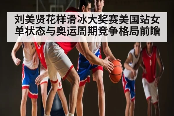 刘美贤花样滑冰大奖赛美国站女单状态与奥运周期竞争格局前瞻